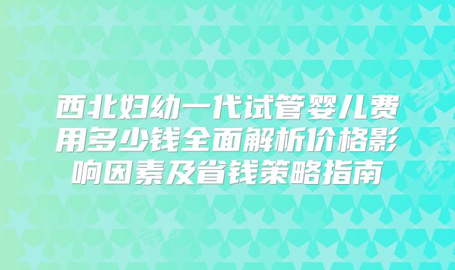 西北妇幼一代试管婴儿费用多少钱全面解析价格影响因素及省钱策略指南