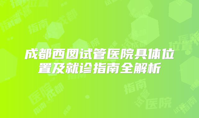 成都西囡试管医院具体位置及就诊指南全解析
