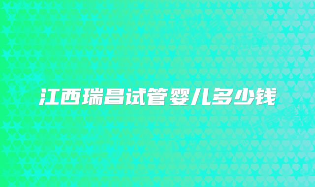 江西瑞昌试管婴儿多少钱