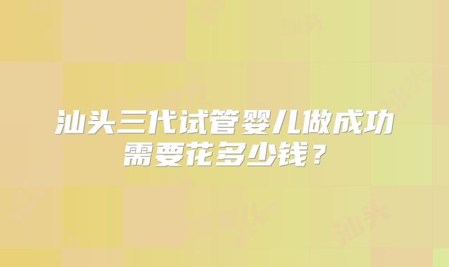 汕头三代试管婴儿做成功需要花多少钱?