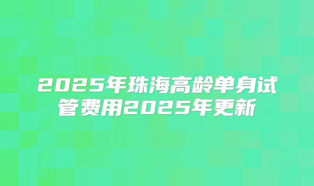 2025年珠海高龄单身试管费用2025年更新