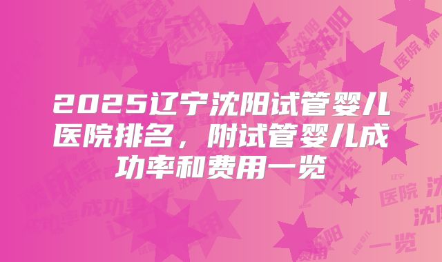 2025辽宁沈阳试管婴儿医院排名,附试管婴儿成功率和费用一览