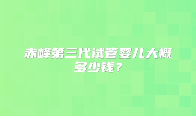 赤峰第三代试管婴儿大概多少钱?