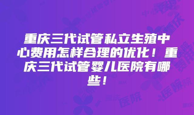 重庆三代试管私立生殖中心费用怎样合理的优化!重庆三代试管婴儿医院有哪些!