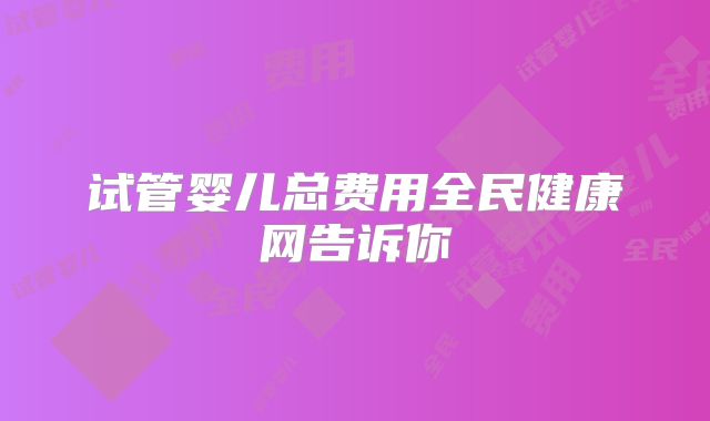 试管婴儿总费用全民健康网告诉你