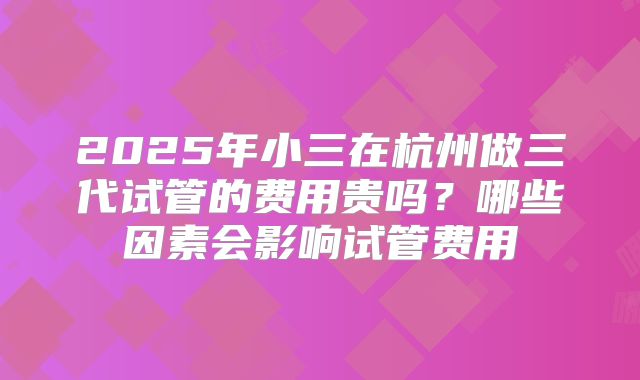 2025年小三在杭州做三代试管的费用贵吗？哪些因素会影响试管费用