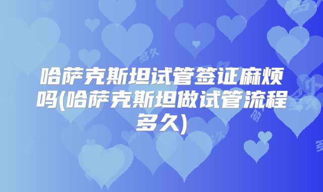 哈萨克斯坦试管签证麻烦吗(哈萨克斯坦做试管流程多久)