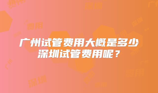 广州试管费用大概是多少深圳试管费用呢?