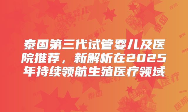 泰国第三代试管婴儿及医院推荐,新解析在2025年持续领航生殖医疗领域