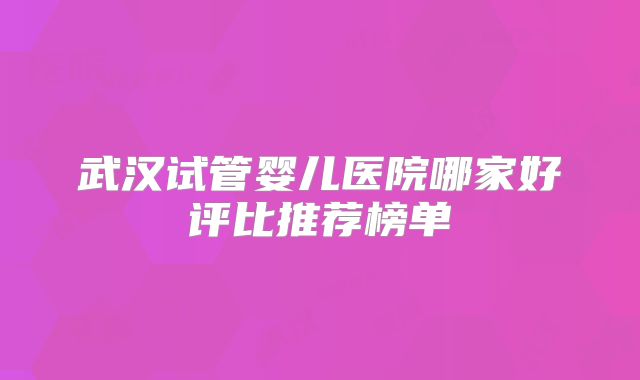 武汉试管婴儿医院哪家好评比推荐榜单
