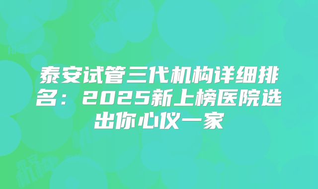 泰安试管三代机构详细排名:2025新上榜医院选出你心仪一家