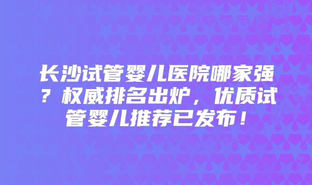 长沙试管婴儿医院哪家强?权威排名出炉,优质试管婴儿推荐已发布!