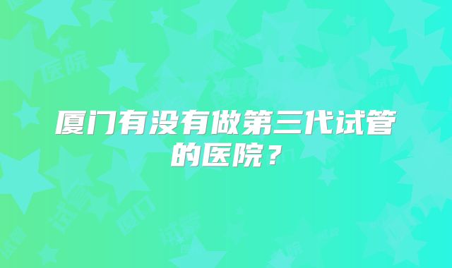 厦门有没有做第三代试管的医院？