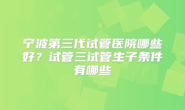 宁波第三代试管医院哪些好?试管三试管生子条件有哪些
