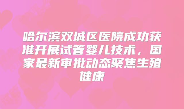 哈尔滨双城区医院成功获准开展试管婴儿技术，国家最新审批动态聚焦生殖健康