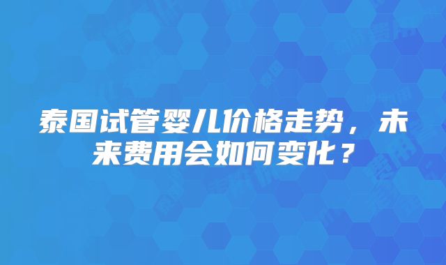 泰国试管婴儿价格走势,未来费用会如何变化?