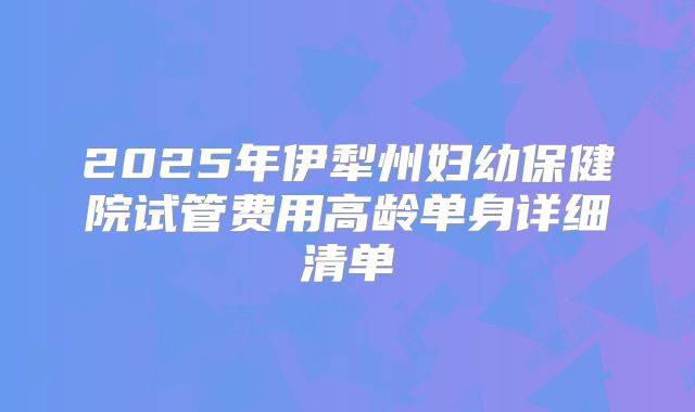 2025年伊犁州妇幼保健院试管费用高龄单身详细清单