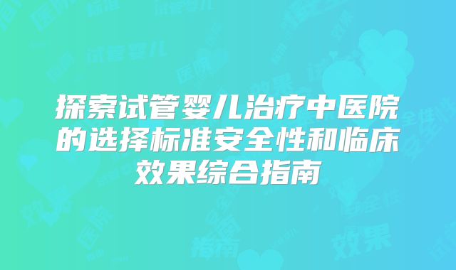 探索试管婴儿治疗中医院的选择标准安全性和临床效果综合指南