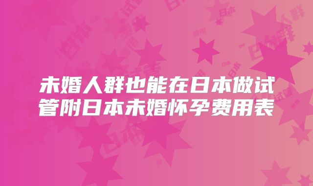 未婚人群也能在日本做试管附日本未婚怀孕费用表