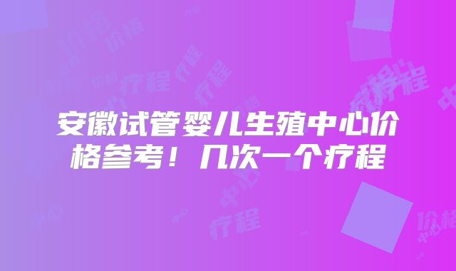 安徽试管婴儿生殖中心价格参考!几次一个疗程