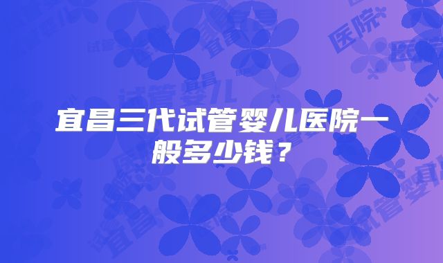 宜昌三代试管婴儿医院一般多少钱?