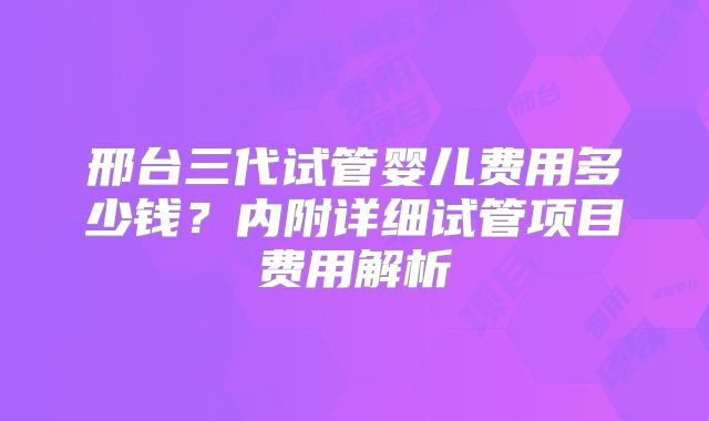 邢台三代试管婴儿费用多少钱?内附详细试管项目费用解析