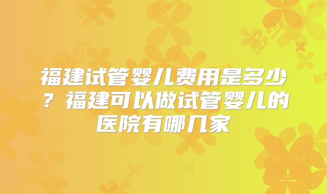 福建试管婴儿费用是多少?福建可以做试管婴儿的医院有哪几家