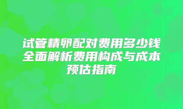 试管精卵配对费用多少钱全面解析费用构成与成本预估指南