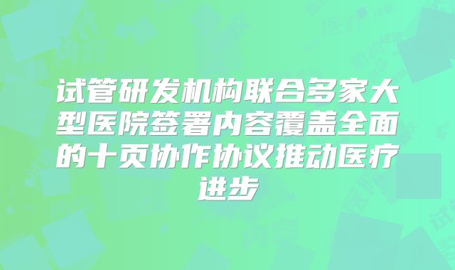 试管研发机构联合多家大型医院签署内容覆盖全面的十页协作协议推动医疗进步