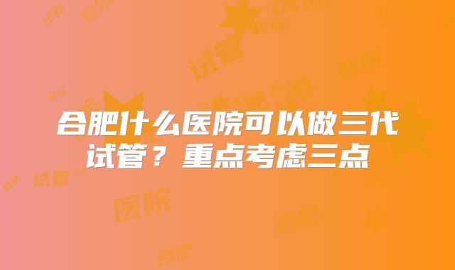 合肥什么医院可以做三代试管?重点考虑三点