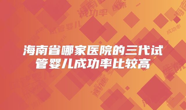 海南省哪家医院的三代试管婴儿成功率比较高