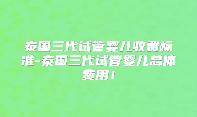泰国三代试管婴儿收费标准-泰国三代试管婴儿总体费用!