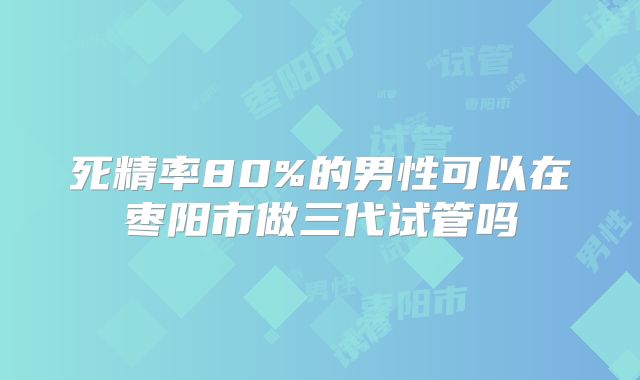 死精率80%的男性可以在枣阳市做三代试管吗