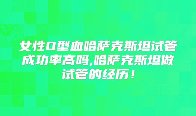 女性O型血哈萨克斯坦试管成功率高吗,哈萨克斯坦做试管的经历!