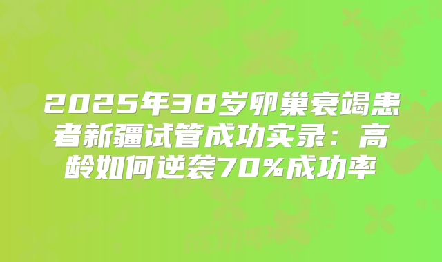 2025年38岁卵巢衰竭患者新疆试管成功实录:高龄如何逆袭70%成功率