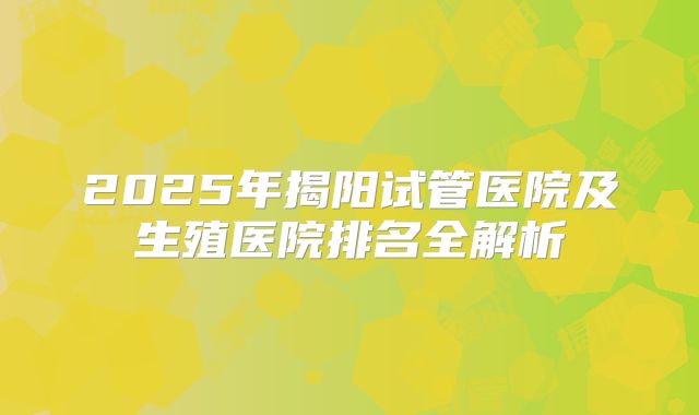 2025年揭阳试管医院及生殖医院排名全解析