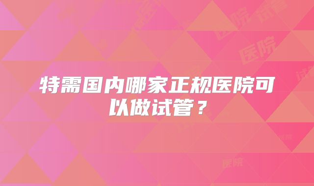 特需国内哪家正规医院可以做试管?