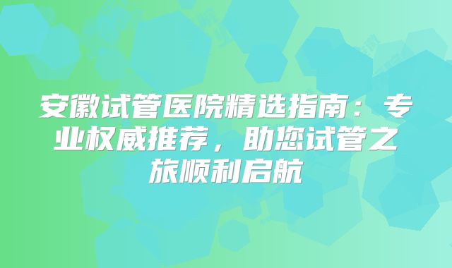 安徽试管医院精选指南：专业权威推荐，助您试管之旅顺利启航
