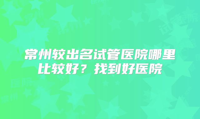 常州较出名试管医院哪里比较好?找到好医院