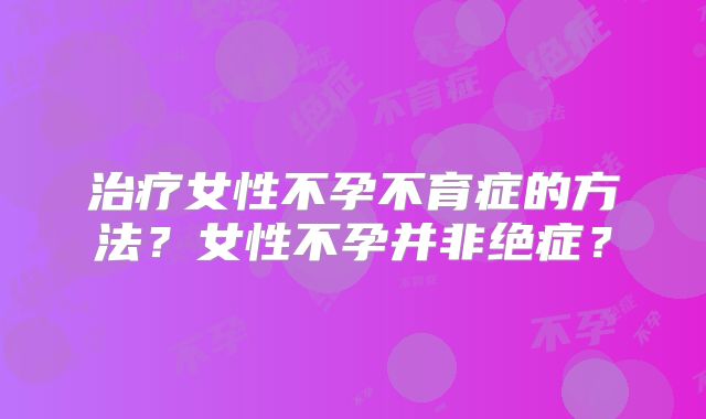 治疗女性不孕不育症的方法?女性不孕并非绝症?
