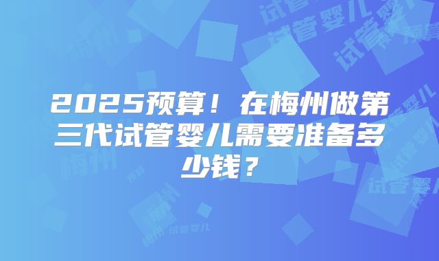 2025预算！在梅州做第三代试管婴儿需要准备多少钱？
