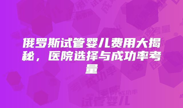 俄罗斯试管婴儿费用大揭秘,医院选择与成功率考量
