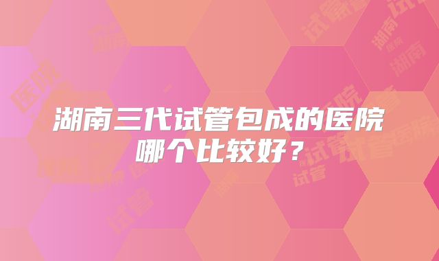 湖南三代试管包成的医院哪个比较好?