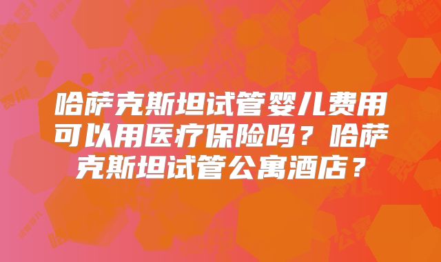 哈萨克斯坦试管婴儿费用可以用医疗保险吗?哈萨克斯坦试管公寓酒店?