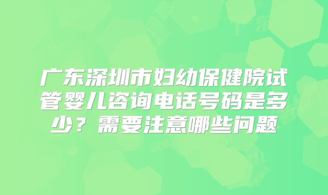 广东深圳市妇幼保健院试管婴儿咨询电话号码是多少？需要注意哪些问题