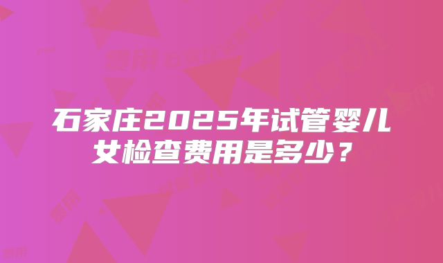 石家庄2025年试管婴儿女检查费用是多少？