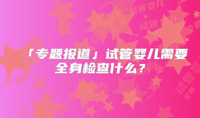「专题报道」试管婴儿需要全身检查什么?