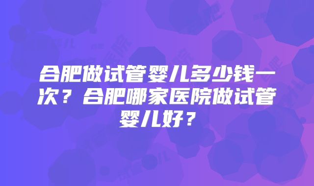 合肥做试管婴儿多少钱一次?合肥哪家医院做试管婴儿好?