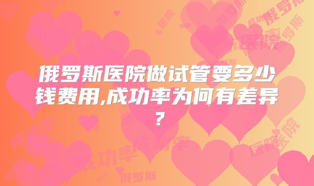 俄罗斯医院做试管要多少钱费用,成功率为何有差异?