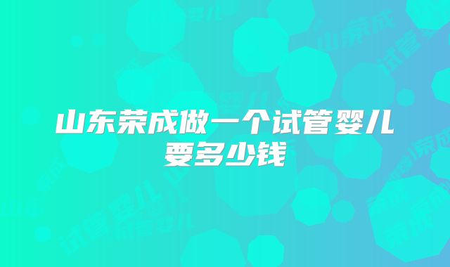 山东荣成做一个试管婴儿要多少钱